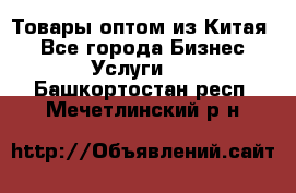 Товары оптом из Китая  - Все города Бизнес » Услуги   . Башкортостан респ.,Мечетлинский р-н